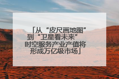 从“皮尺画地图”到“卫星看未来” 时空服务产业产值将形成万亿级市场