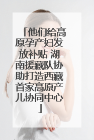 他们给高原孕产妇发放补贴 湖南援藏队协助打造西藏首家高原产儿协同中心