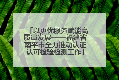 以更优服务赋能高质量发展——福建省南平市全力推动认证认可检验检测工作