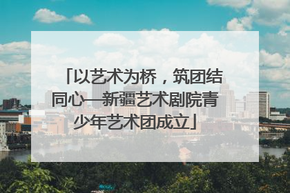 以艺术为桥，筑团结同心—新疆艺术剧院青少年艺术团成立