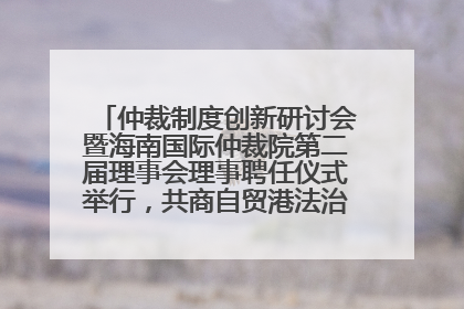 仲裁制度创新研讨会暨海南国际仲裁院第二届理事会理事聘任仪式举行，共商自贸港法治建设新路径