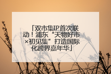 双市集IP首次联动！浦东“天物好市×初见集”打造国际化跨界嘉年华