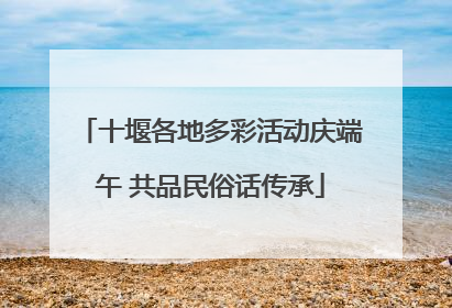 十堰各地多彩活动庆端午 共品民俗话传承