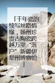 千年瓷韵续写丝路情缘，扬州珍贵古陶瓷跨越万里“落户”新疆伊犁州博物馆