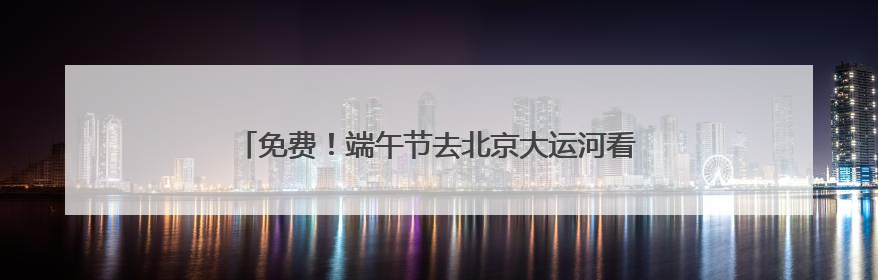 免费！端午节去北京大运河看赛龙舟，赛事活动将持续三天