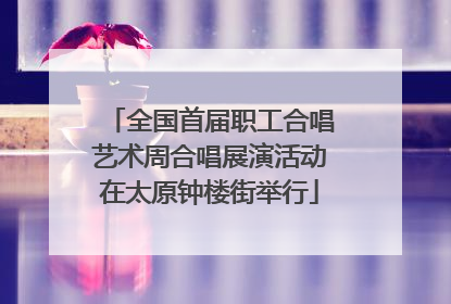 全国首届职工合唱艺术周合唱展演活动在太原钟楼街举行