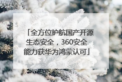 全方位护航国产开源生态安全，360安全能力获华为鸿蒙认可