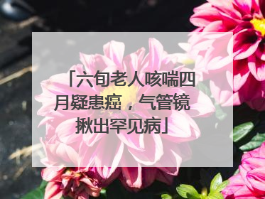 六旬老人咳喘四月疑患癌，气管镜揪出罕见病