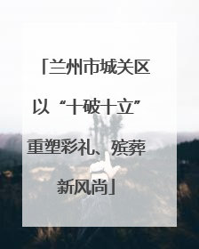 兰州市城关区以“十破十立”重塑彩礼、殡葬新风尚