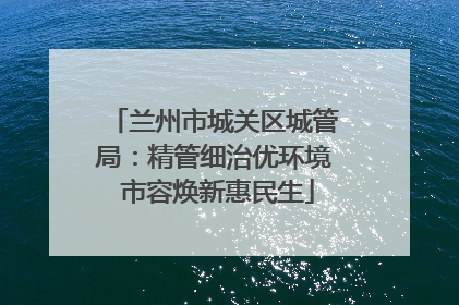 兰州市城关区城管局：精管细治优环境 市容焕新惠民生