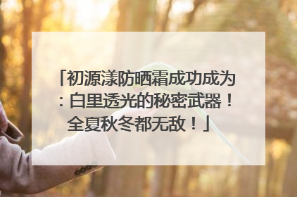 初源漾防晒霜成功成为：白里透光的秘密武器！全夏秋冬都无敌！