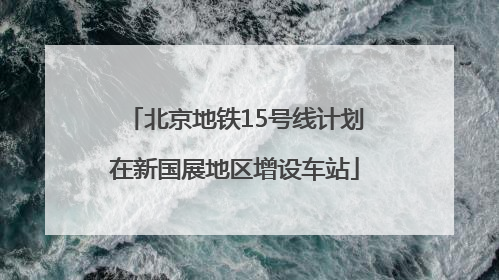 北京地铁15号线计划在新国展地区增设车站