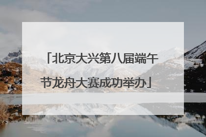 北京大兴第八届端午节龙舟大赛成功举办