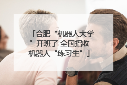 合肥“机器人大学”开班了 全国招收机器人“练习生”