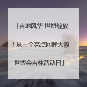 吉地风华 世博绽放！从三个亮点回眸大阪世博会吉林活动日