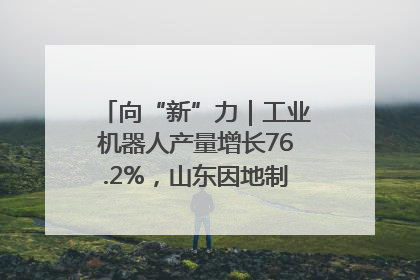 向“新”力｜工业机器人产量增长76.2%，山东因地制宜发展新质生产力