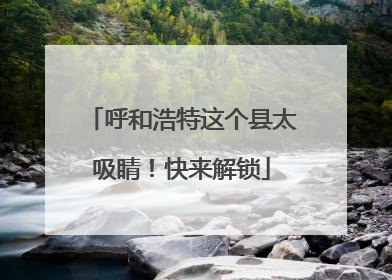 呼和浩特这个县太吸睛！快来解锁