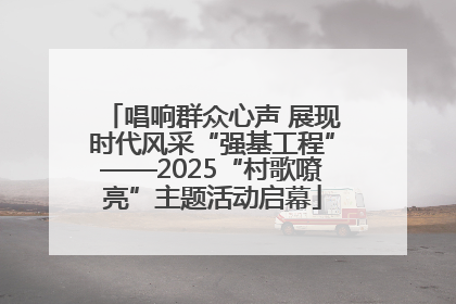 唱响群众心声 展现时代风采“强基工程”——2025“村歌嘹亮”主题活动启幕