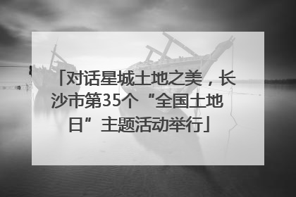 对话星城土地之美，长沙市第35个“全国土地日”主题活动举行