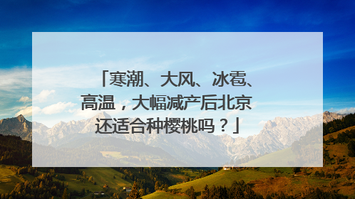 寒潮、大风、冰雹、高温，大幅减产后北京还适合种樱桃吗？