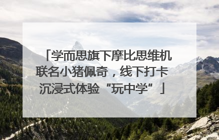 学而思旗下摩比思维机联名小猪佩奇，线下打卡沉浸式体验“玩中学”