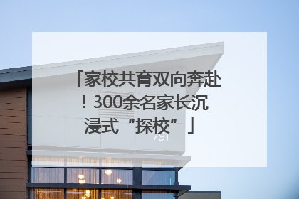 家校共育双向奔赴！300余名家长沉浸式“探校”