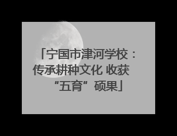 宁国市津河学校：传承耕种文化 收获“五育”硕果