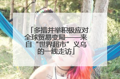 多措并举积极应对全球贸易变局——来自“世界超市”义乌的一线走访