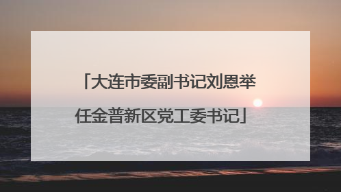 大连市委副书记刘恩举任金普新区党工委书记