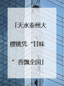 天水秦州大樱桃凭“甘味”香飘全国