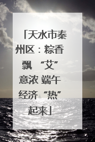天水市秦州区：粽香飘 “艾”意浓 端午经济“热”起来