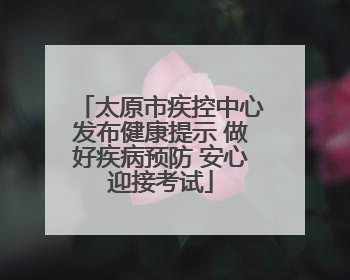 太原市疾控中心发布健康提示 做好疾病预防 安心迎接考试