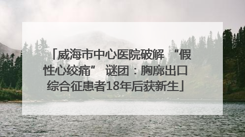 威海市中心医院破解 “假性心绞痛” 谜团：胸廓出口综合征患者18年后获新生