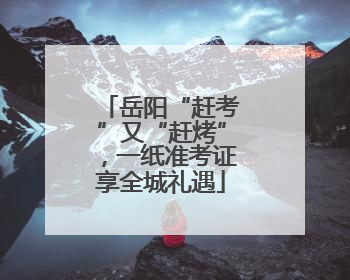 岳阳“赶考”又“赶烤”，一纸准考证享全城礼遇
