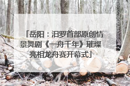 岳阳：汨罗首部原创情景舞剧《一舟千年》璀璨亮相龙舟赛开幕式