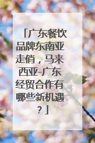 广东餐饮品牌东南亚走俏，马来西亚-广东经贸合作有哪些新机遇？