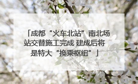 成都“火车北站”南北场站交替施工完成 建成后将是特大“换乘枢纽”