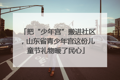 把“少年宫”搬进社区，山东省青少年宫这份儿童节礼物暖了民心