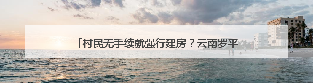 村民无手续就强行建房？云南罗平富乐镇：第一时间下发停工通知