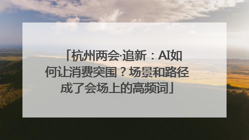 杭州两会·追新：AI如何让消费突围？场景和路径成了会场上的高频词