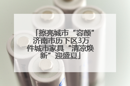 擦亮城市“容颜” 济南市历下区3万件城市家具“清凉焕新”迎盛夏