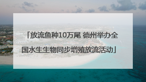 放流鱼种10万尾 德州举办全国水生生物同步增殖放流活动
