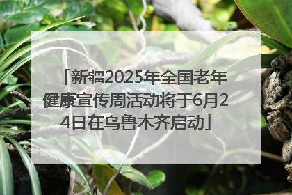新疆2025年全国老年健康宣传周活动将于6月24日在乌鲁木齐启动