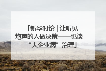 新华时论 | 让听见炮声的人做决策——也谈“大企业病”治理