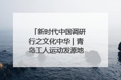 新时代中国调研行之文化中华｜青岛工人运动发源地红色文化浸人心