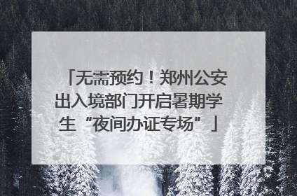 无需预约！郑州公安出入境部门开启暑期学生“夜间办证专场”
