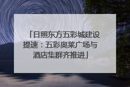 日照东方五彩城建设提速：五彩奥莱广场与酒店集群齐推进