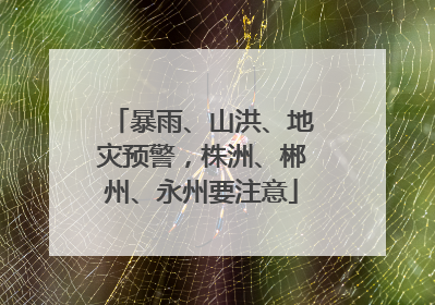 暴雨、山洪、地灾预警，株洲、郴州、永州要注意