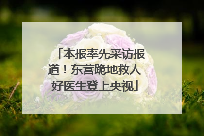 本报率先采访报道！东营跪地救人好医生登上央视