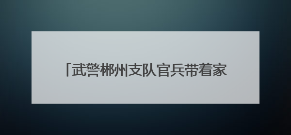 武警郴州支队官兵带着家乡味的粽子看望退伍老兵